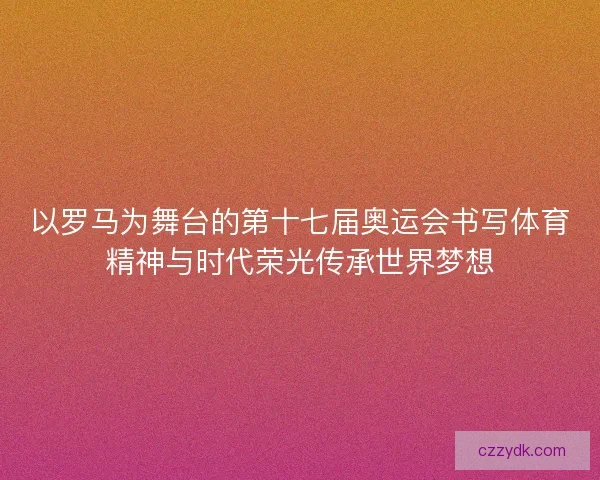 以罗马为舞台的第十七届奥运会书写体育精神与时代荣光传承世界梦想 以罗马为舞台的第十七届奥运会书写体育精神与时代荣光传承世界梦想