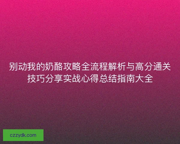 别动我的奶酪攻略全流程解析与高分通关技巧分享实战心得总结指南大全
