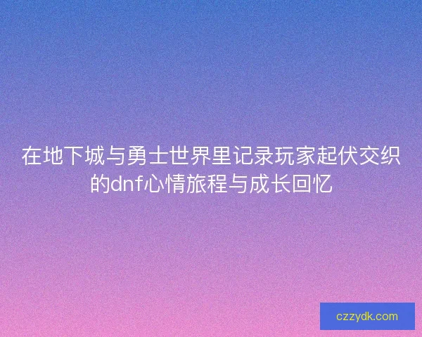 在地下城与勇士世界里记录玩家起伏交织的dnf心情旅程与成长回忆