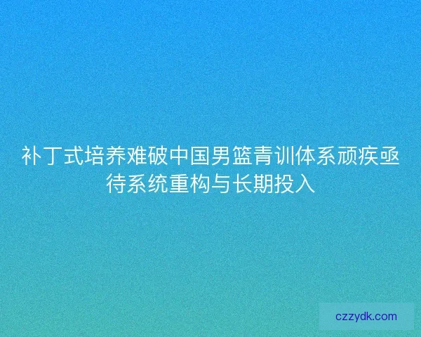 补丁式培养难破中国男篮青训体系顽疾亟待系统重构与长期投入