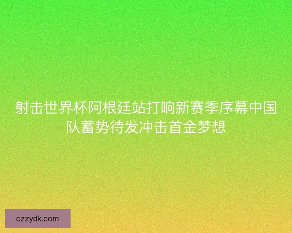 射击世界杯阿根廷站打响新赛季序幕中国队蓄势待发冲击首金梦想