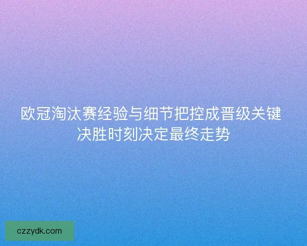 欧冠淘汰赛经验与细节把控成晋级关键 决胜时刻决定最终走势
