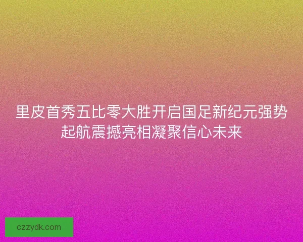里皮首秀五比零大胜开启国足新纪元强势起航震撼亮相凝聚信心未来