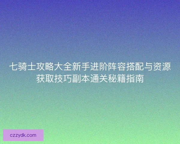 七骑士攻略大全新手进阶阵容搭配与资源获取技巧副本通关秘籍指南