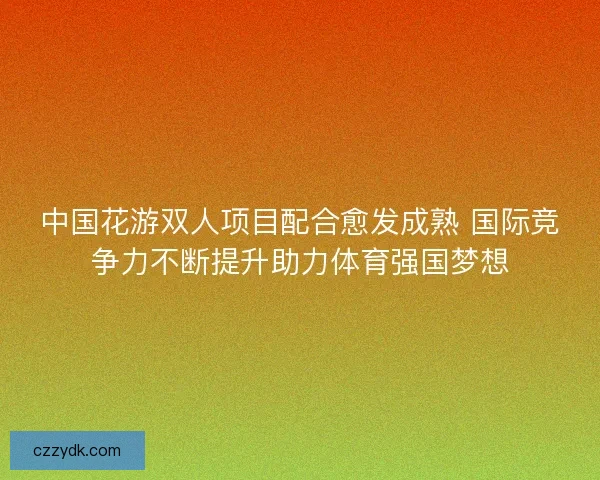 中国花游双人项目配合愈发成熟 国际竞争力不断提升助力体育强国梦想