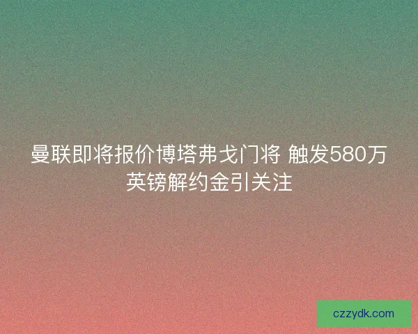 曼联即将报价博塔弗戈门将 触发580万英镑解约金引关注 曼联即将报价博塔弗戈门将 触发580万英镑解约金引关注
