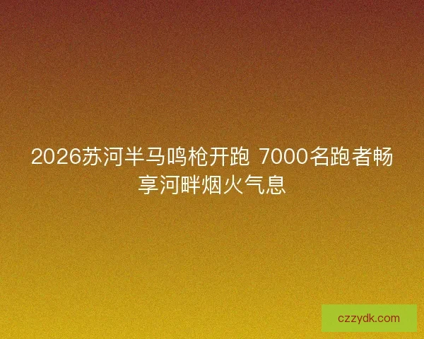 2026苏河半马鸣枪开跑 7000名跑者畅享河畔烟火气息