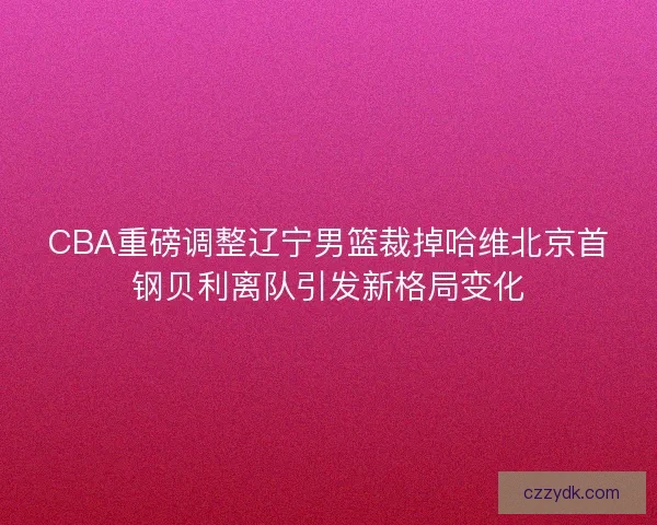 CBA重磅调整辽宁男篮裁掉哈维北京首钢贝利离队引发新格局变化