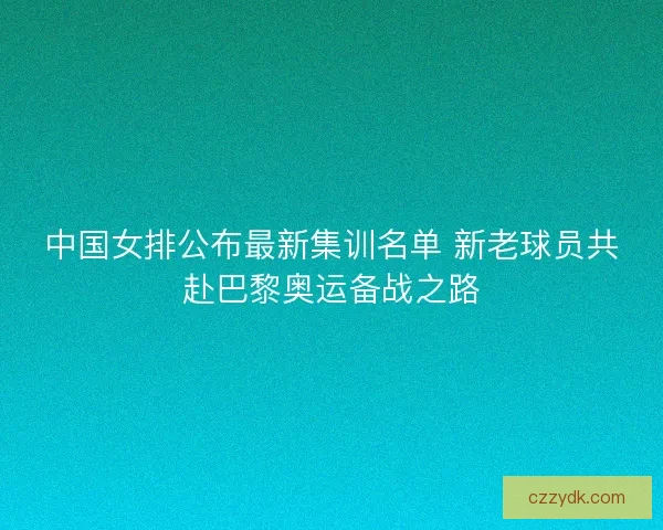 中国女排公布最新集训名单 新老球员共赴巴黎奥运备战之路