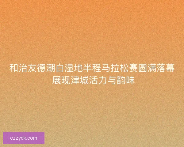和治友德潮白湿地半程马拉松赛圆满落幕 展现津城活力与韵味 和治友德潮白湿地半程马拉松赛圆满落幕 展现津城活力与韵味