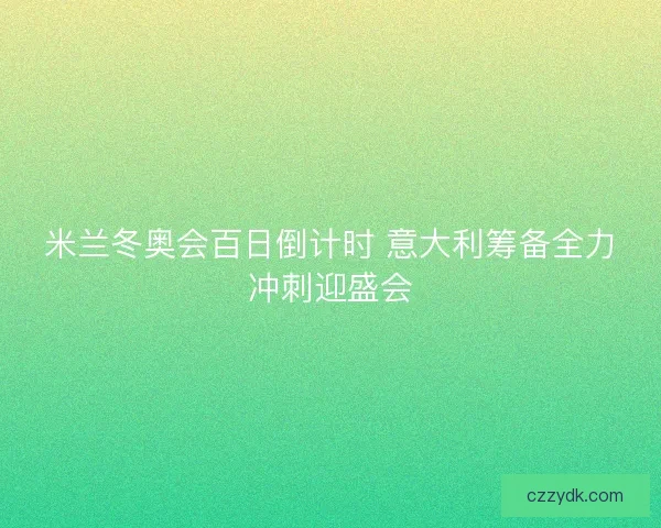 米兰冬奥会百日倒计时 意大利筹备全力冲刺迎盛会 米兰冬奥会百日倒计时 意大利筹备全力冲刺迎盛会