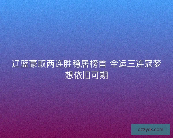 辽篮豪取两连胜稳居榜首 全运三连冠梦想依旧可期 辽篮豪取两连胜稳居榜首 全运三连冠梦想依旧可期