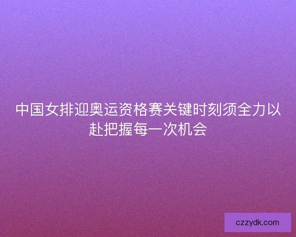 中国女排迎奥运资格赛关键时刻须全力以赴把握每一次机会 中国女排迎奥运资格赛关键时刻须全力以赴把握每一次机会