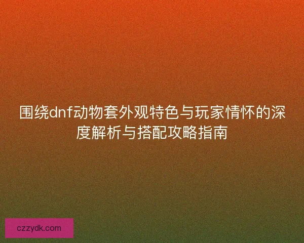围绕dnf动物套外观特色与玩家情怀的深度解析与搭配攻略指南