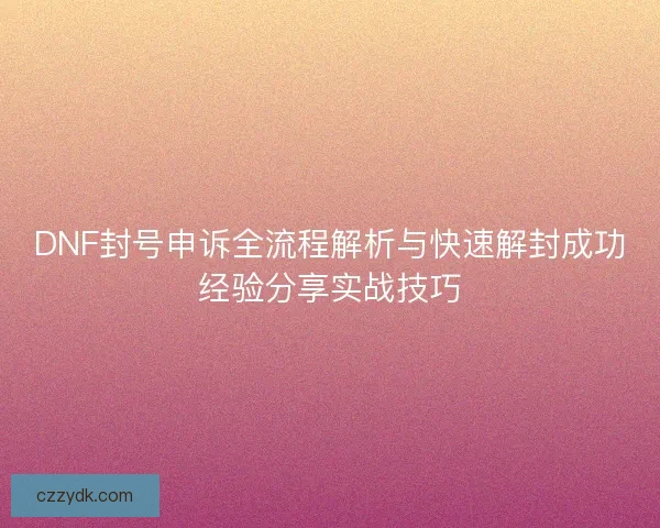 DNF封号申诉全流程解析与快速解封成功经验分享实战技巧 DNF封号申诉全流程解析与快速解封成功经验分享实战技巧