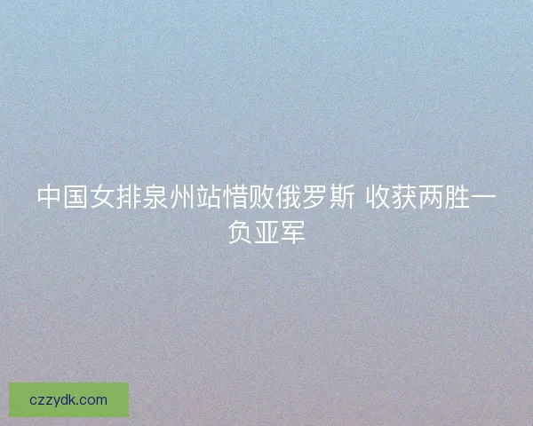 中国女排泉州站惜败俄罗斯 收获两胜一负亚军