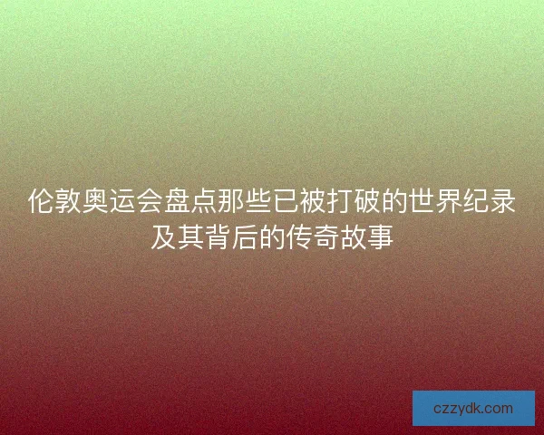 伦敦奥运会盘点那些已被打破的世界纪录及其背后的传奇故事