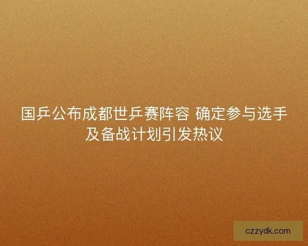 国乒公布成都世乒赛阵容 确定参与选手及备战计划引发热议 国乒公布成都世乒赛阵容 确定参与选手及备战计划引发热议