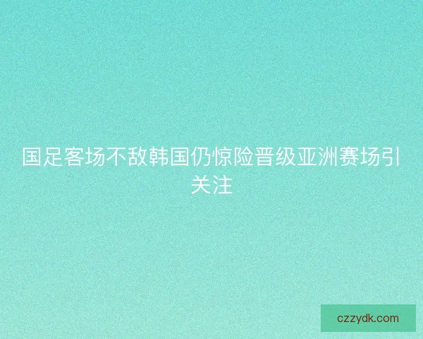 国足客场不敌韩国仍惊险晋级亚洲赛场引关注 国足客场不敌韩国仍惊险晋级亚洲赛场引关注