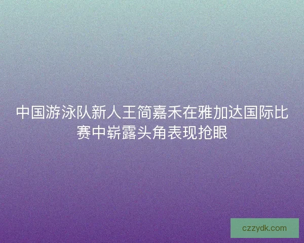 中国游泳队新人王简嘉禾在雅加达国际比赛中崭露头角表现抢眼 中国游泳队新人王简嘉禾在雅加达国际比赛中崭露头角表现抢眼